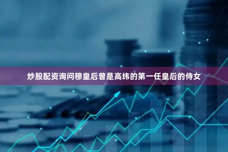 炒股配资询问穆皇后曾是高纬的第一任皇后的侍女