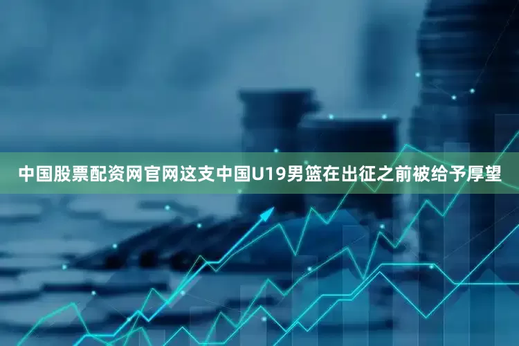 中国股票配资网官网这支中国U19男篮在出征之前被给予厚望