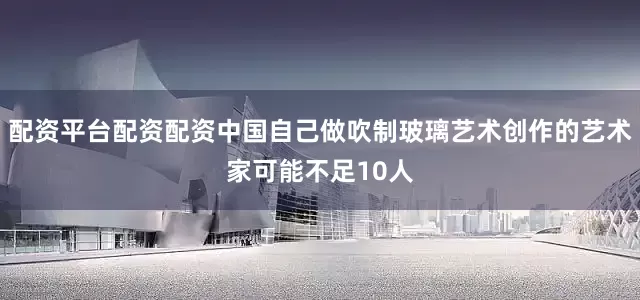 配资平台配资配资中国自己做吹制玻璃艺术创作的艺术家可能不足10人