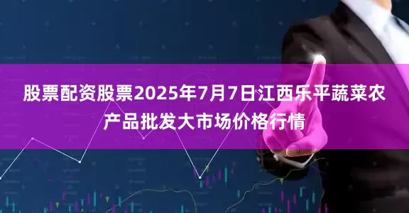 股票配资股票2025年7月7日江西乐平蔬菜农产品批发大市场价格行情