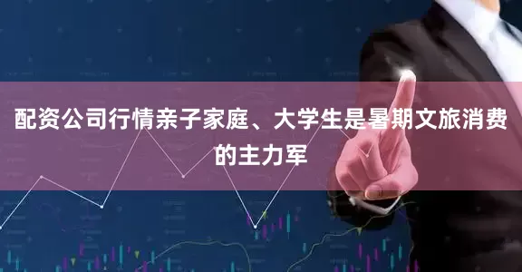 配资公司行情亲子家庭、大学生是暑期文旅消费的主力军