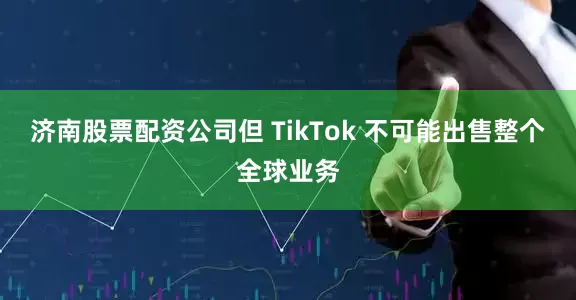 济南股票配资公司但 TikTok 不可能出售整个全球业务