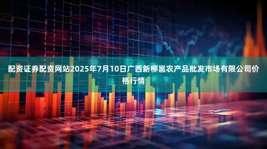 配资证券配资网站2025年7月10日广西新柳邕农产品批发市场有限公司价格行情