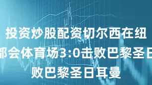 投资炒股配资切尔西在纽约大都会体育场3:0击败巴黎圣日耳曼