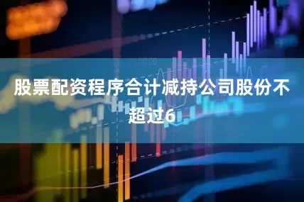 股票配资程序合计减持公司股份不超过6