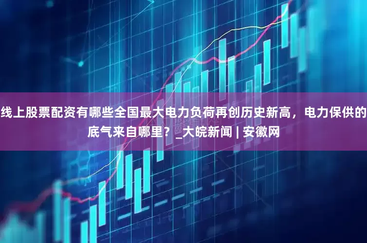 线上股票配资有哪些全国最大电力负荷再创历史新高，电力保供的底气来自哪里？_大皖新闻 | 安徽网