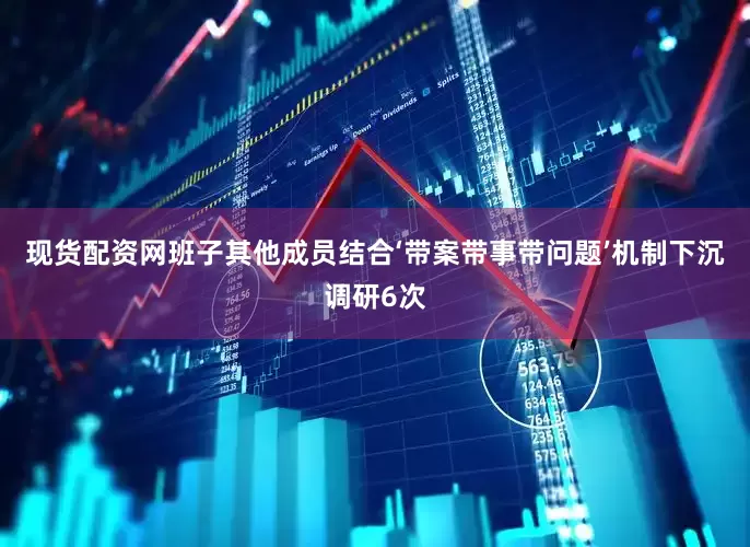 现货配资网班子其他成员结合‘带案带事带问题’机制下沉调研6次