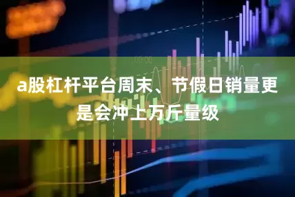 a股杠杆平台周末、节假日销量更是会冲上万斤量级