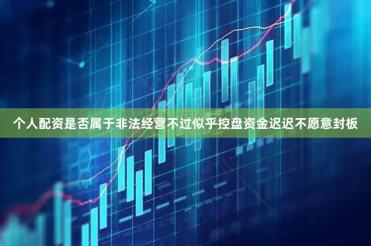 个人配资是否属于非法经营不过似乎控盘资金迟迟不愿意封板